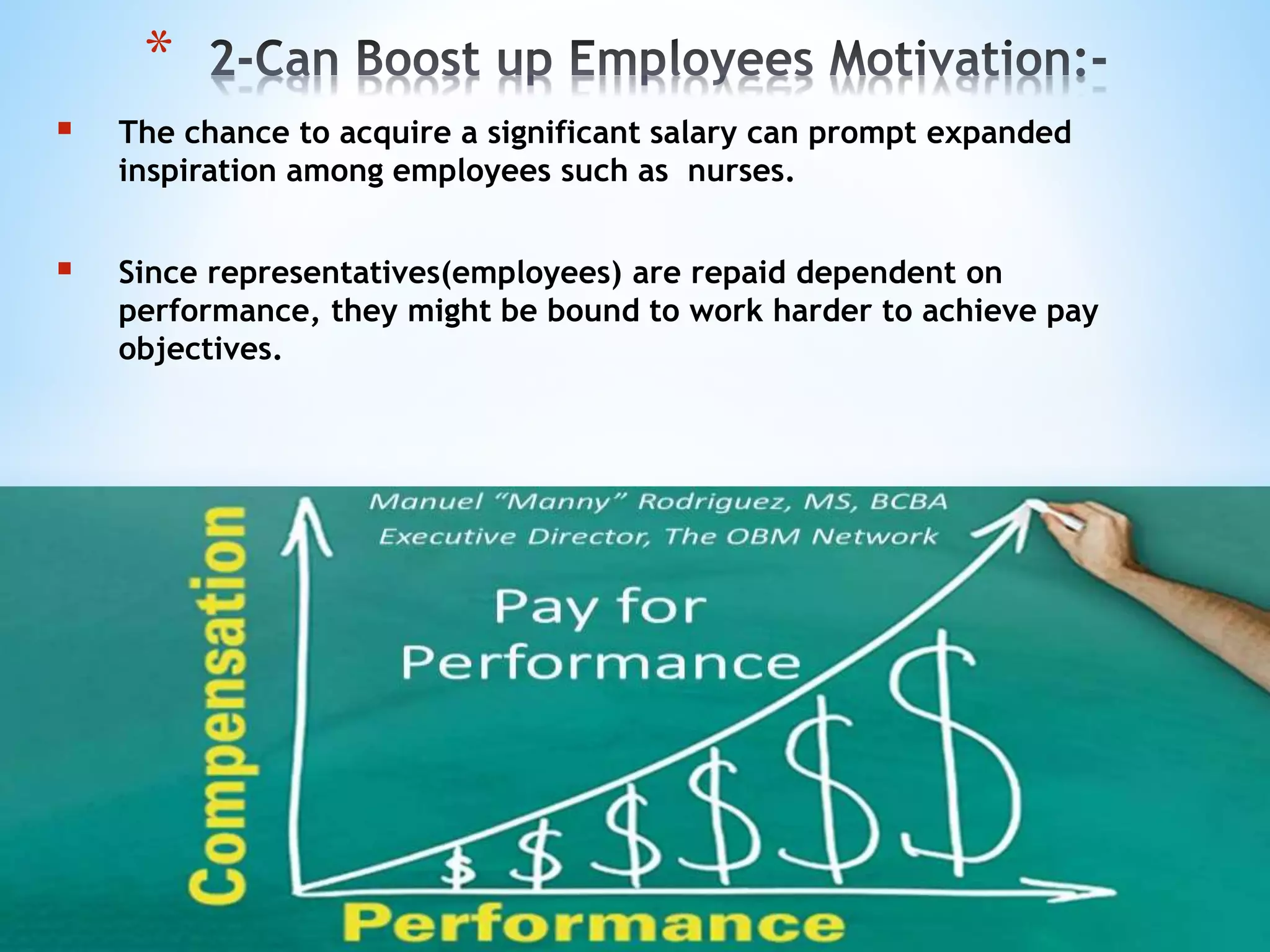  The chance to acquire a significant salary can prompt expanded
inspiration among employees such as nurses.
 Since representatives(employees) are repaid dependent on
performance, they might be bound to work harder to achieve pay
objectives.
*
 