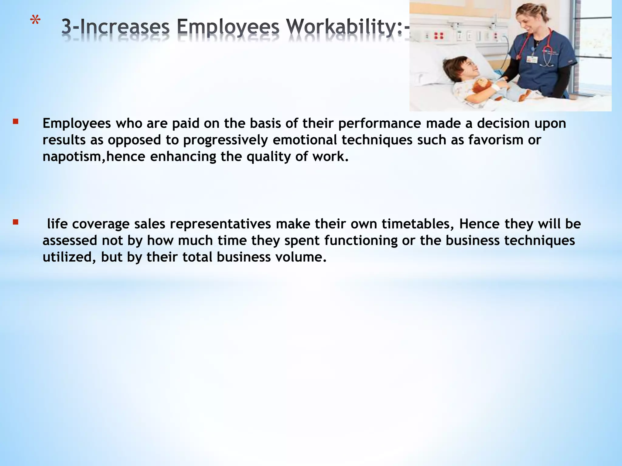  Employees who are paid on the basis of their performance made a decision upon
results as opposed to progressively emotional techniques such as favorism or
napotism,hence enhancing the quality of work.
 life coverage sales representatives make their own timetables, Hence they will be
assessed not by how much time they spent functioning or the business techniques
utilized, but by their total business volume.
*
 