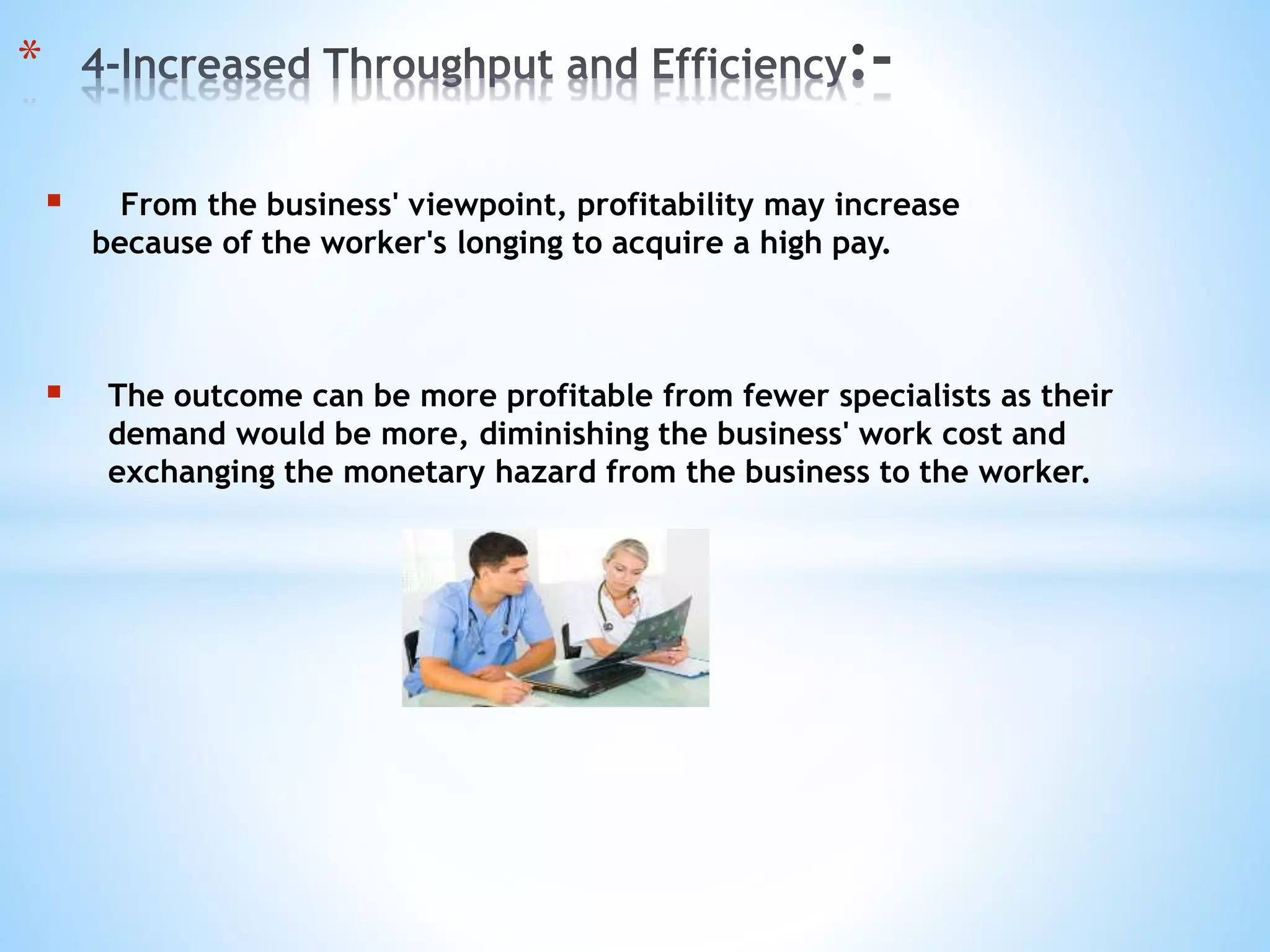  From the business' viewpoint, profitability may increase
because of the worker's longing to acquire a high pay.
 The outcome can be more profitable from fewer specialists as their
demand would be more, diminishing the business' work cost and
exchanging the monetary hazard from the business to the worker.
*
 