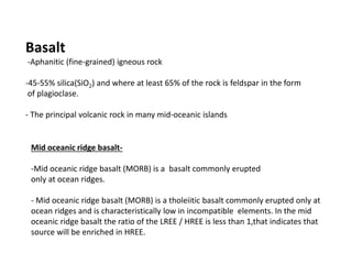 Basalt
-Aphanitic (fine-grained) igneous rock
-45-55% silica(SiO2) and where at least 65% of the rock is feldspar in the form
of plagioclase.
- The principal volcanic rock in many mid-oceanic islands
Mid oceanic ridge basalt-
-Mid oceanic ridge basalt (MORB) is a basalt commonly erupted
only at ocean ridges.
- Mid oceanic ridge basalt (MORB) is a tholeiitic basalt commonly erupted only at
ocean ridges and is characteristically low in incompatible elements. In the mid
oceanic ridge basalt the ratio of the LREE / HREE is less than 1,that indicates that
source will be enriched in HREE.
 