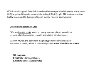MORB are distinguish from OIB based on their comparatively low concentration of
LILE(Large ion lithophile elements including K,Rb,Cs),Light REE that are consider
highly incompatible during melting of mantle mineral assemblages.
Ocean island basalts or OIBs
OIBs are basaltic rocks found on many volcanic islands away from
tectonic plate boundaries typically associated with hot spots.
As with MORB, the dominant magma type for oceanic intraplate
volcanism is basalt, which is commonly called ocean island basalt or OIB.
OIB magmas-
1.Tholeiitic (dominant type).
2.Alkaline series (subordinate).
 