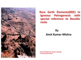 Rare Earth Elements(REE) In
Igneous Petrogenesis with
special reference to Basaltic
rocks
By
Amit Kumar Mishra
Centre Of Advanced Study In Geology,
University Of Lucknow
 