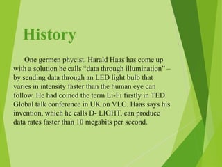History
One germen phycist. Harald Haas has come up
with a solution he calls “data through illumination” –
by sending data through an LED light bulb that
varies in intensity faster than the human eye can
follow. He had coined the term Li-Fi firstly in TED
Global talk conference in UK on VLC. Haas says his
invention, which he calls D- LIGHT, can produce
data rates faster than 10 megabits per second.
 