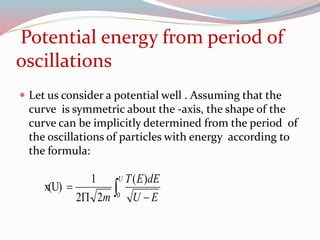 Potential energy from period of
oscillations
 Let us consider a potential well . Assuming that the
curve is symmetric about the -axis, the shape of the
curve can be implicitly determined from the period of
the oscillations of particles with energy according to
the formula:
 

U
EU
dEET
m 0
)(
22
1
x(U)
 