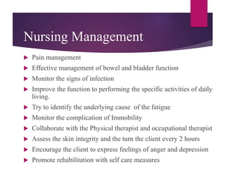 Nursing Management
 Pain management
 Effective management of bowel and bladder function
 Monitor the signs of infection
 Improve the function to performing the specific activities of daily
living.
 Try to identify the underlying cause of the fatigue
 Monitor the complication of Immobility
 Collaborate with the Physical therapist and occupational therapist
 Assess the skin integrity and the turn the client every 2 hours
 Encourage the client to express feelings of anger and depression
 Promote rehabilitation with self care measures
 