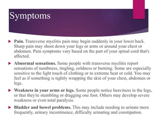 Symptoms
 Pain. Transverse myelitis pain may begin suddenly in your lower back.
Sharp pain may shoot down your legs or arms or around your chest or
abdomen. Pain symptoms vary based on the part of your spinal cord that's
affected.
 Abnormal sensations. Some people with transverse myelitis report
sensations of numbness, tingling, coldness or burning. Some are especially
sensitive to the light touch of clothing or to extreme heat or cold. You may
feel as if something is tightly wrapping the skin of your chest, abdomen or
legs.
 Weakness in your arms or legs. Some people notice heaviness in the legs,
or that they're stumbling or dragging one foot. Others may develop severe
weakness or even total paralysis.
 Bladder and bowel problems. This may include needing to urinate more
frequently, urinary incontinence, difficulty urinating and constipation.
 