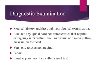 Diagnostic Examination
 Medical history and thorough neurological examination.
 Evaluate any spinal cord condition causes that require
emergency intervention, such as trauma or a mass putting
pressure on the cord.
 Magnetic resonance imaging
 Blood
 Lumbar puncture (also called spinal tap)
 