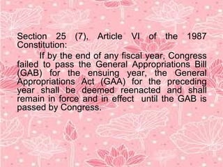 Section 25 (7), Article VI of the 1987
Constitution:
If by the end of any fiscal year, Congress
failed to pass the General Appropriations Bill
(GAB) for the ensuing year, the General
Appropriations Act (GAA) for the preceding
year shall be deemed reenacted and shall
remain in force and in effect until the GAB is
passed by Congress.
 