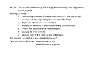 Process : c−v kam´ctcJIÄ¡nSbnepÅ Htc ]mZapÅ {XntImW§Äs¡Ãmw Htc ]c¸fhmsW¶p 
Is−¯p¶ {]{Inb 
Learning Out comes: 
1. Remembering information related to the above mentioned facts and concepts. 
2. Develops understanding in finding the above facts and concepts. 
3. Applying the information in similar situations. 
4. Analysing the information to explore understanding and relationships. 
5. Creating new ideas related to the above concepts. 
6. Justifying the above concepts. 
7. Develops skill in finding the above facts and concepts. 
Pre-requisites : NXpc¯nsâ ]c¸fhv, {XntImW¯nsâ ]c¸fhv 
Teaching- Learning Resources : Bibw hyàam¡p¶ NmÀ«v 
Bibw hyàam¡p¶ ssÉUpIÄ 
 