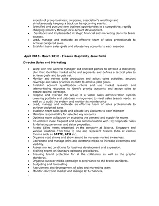 aspects of group business; corporate, association’s weddings and
simultaneously keeping a track on the upcoming events.
• Identified and pursued new business opportunities in a competitive, rapidly
changing industry through new account development.
• Developed and implemented strategic financial and marketing plans for team
success.
• Lead, manage and motivate an effective team of sales professionals to
achieve budgeted sales
• Establish team sales goals and allocate key accounts to each member
April 2010- March 2012 - Frasers Hospitality -New Delhi
Director Sales and Marketing
• Work with the General Manager and relevant parties to develop a marketing
plan that identifies market niche and segments and defines a tactical plan to
achieve goals and targets set.
• Monitor and review sales production and adjust sales activities, account
coverage and sales priorities in order to achieve plan goals.
• Establish account qualification criteria and use market research and
telemarketing resources to identify priority accounts and assign sales to
ensure optimal coverage.
• Propose and oversee the set-up of a viable sales administration system
covering portfolio and database management to meet sales team’s needs, as
well as to audit the system and monitor its maintenance
• Lead, manage and motivate an effective team of sales professionals to
achieve budgeted sales
• Establish team sales goals and allocate key accounts to each member
• Maintain responsibility for selected key accounts
• Optimise room utilization by accessing the demand and supply for rooms
• Co-ordinate close frequent and open communication with HQ Corporate Sales
& Marketing personnel and sister properties.
• Attend Sales meets organised by the company at Jakarta, Singapore and
various locations from time to time and represent Frasers India at various
forums such as SATTE, ATM etc.
• Organise road shows and show around to increase market awareness.
• Coordinate and manage print and electronic media to increase awareness and
visibility.
• Assess market conditions for business development and expansion.
• Training teams on Standard operating procedures.
• Ensuring brand protection for all the collaterals as well as the graphic
standards.
• Organise outdoor media campaign in accordance to the brand standards.
• Budgeting and forecasting.
• Recruitment and development of sales and marketing team.
• Monitor electronic market and manage OTA channels.
.
 