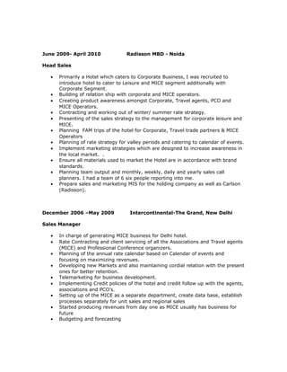 June 2009- April 2010 Radisson MBD - Noida
Head Sales
• Primarily a Hotel which caters to Corporate Business, I was recruited to
introduce hotel to cater to Leisure and MICE segment additionally with
Corporate Segment.
• Building of relation ship with corporate and MICE operators.
• Creating product awareness amongst Corporate, Travel agents, PCO and
MICE Operators.
• Contracting and working out of winter/ summer rate strategy.
• Presenting of the sales strategy to the management for corporate leisure and
MICE.
• Planning FAM trips of the hotel for Corporate, Travel trade partners & MICE
Operators
• Planning of rate strategy for valley periods and catering to calendar of events.
• Implement marketing strategies which are designed to increase awareness in
the local market. .
• Ensure all materials used to market the Hotel are in accordance with brand
standards.
• Planning team output and monthly, weekly, daily and yearly sales call
planners. I had a team of 6 six people reporting into me.
• Prepare sales and marketing MIS for the holding company as well as Carlson
(Radisson).
December 2006 –May 2009 Intercontinental-The Grand, New Delhi
Sales Manager
• In charge of generating MICE business for Delhi hotel.
• Rate Contracting and client servicing of all the Associations and Travel agents
(MICE) and Professional Conference organizers.
• Planning of the annual rate calendar based on Calendar of events and
focusing on maximizing revenues.
• Developing new Markets and also maintaining cordial relation with the present
ones for better retention.
• Telemarketing for business development.
• Implementing Credit policies of the hotel and credit follow up with the agents,
associations and PCO’s.
• Setting up of the MICE as a separate department, create data base, establish
processes separately for unit sales and regional sales
• Started producing revenues from day one as MICE usually has business for
future
• Budgeting and forecasting
 