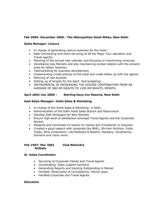 Feb 2005- December 2006 - The Metropolitan Hotel Nikko, New Delhi
Sales Manager- Leisure
• In charge of generating Leisure business for the hotel.
• Rate Contracting and client servicing of all the Major Tour operators and
Travel agents.
• Planning of the annual rate calendar and focusing on maximizing revenues.
• Developing new Markets and also maintaining cordial relation with the present
ones for better retention.
• Telemarketing for business development.
• Implementing Credit policies of the hotel and credit follow up with the agents.
• Planning of rate buckets.
• Setting up of targets for the dep’t. And budgeting.
• INSTRUMENTAL IN INCREASING THE LEISURE CONTRIBUTION FROM AN
AVERAGE OF 900 RM NIGHTS TO 1200 RM NIGHTS /MONTH.
April 2001-Jan 2005 - Sterling Days Inn Resorts, New Delhi
Asst Sales Manager- Hotel Sales & Marketing
• In charge of the Hotel Sales & Marketing in Delhi
• Administration of the Delhi Hotel Sales Branch and Reservation
• Develop Sale Strategies for New Markets
• Ensure high level of satisfaction amongst Travel Agents and the Corporate
Market
• Respond and coordinate to resolve to resolve any Complaints or Disputes
• Created a good rapport with corporate like BHEL, Shriram fertilizer, India
Today, Birla Corporation, Life Medicare & Biotech, Ranbaxy, Sunpharma,
Siemens and many more.
Feb 1997- Mar 2001 Club Mahindra
Kolkata
Sr. Sales Coordinator
• Servicing of Corporate Clients and Travel Agents
• Coordinating Sales support functions
• Generating Reports and tracking Outstanding in Market
• Handled Reservation & Cancellations, refund cases
• Handled Corporate and Travel Agents
Education
 