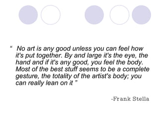 “  No art is any good unless you can feel how it's put together. By and large it's the eye, the hand and if it's any good, you feel the body. Most of the best stuff seems to be a complete gesture, the totality of the artist's body; you can really lean on it ” -Frank Stella 