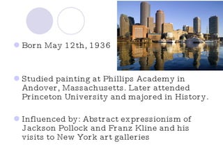 Born May 12th, 1936 Studied painting at Phillips Academy in Andover, Massachusetts. Later attended Princeton University and majored in History. Influenced by: Abstract expressionism of Jackson Pollock and Franz Kline and his visits to New York art galleries  