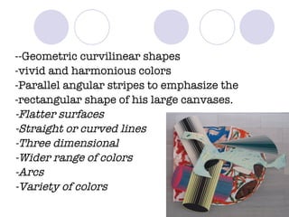 --Geometric curvilinear shapes -vivid and harmonious colors -Parallel angular stripes to emphasize the -rectangular shape of his large canvases. -Flatter surfaces -Straight or curved lines  -Three dimensional -Wider range of colors -Arcs -Variety of colors 