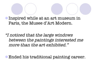 Inspired while at an art museum in Paris, the Musee d’Art Modern. “ I noticed that the large windows between the paintings interested me more than the art exhibited.” Ended his traditional painting career. 