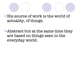 His source of work is the world of actuality, of things. Abstract but at the same time they are based on things seen in the everyday world. 