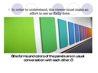 In order to understand, the viewer must make an effort to see as Kelly does. “ the forms and colors of the panels are in usual conversation with each other.” 