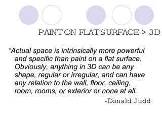 PAINT ON FLAT SURFACE-> 3D “ Actual space is intrinsically more powerful and specific than paint on a flat surface.  Obviously, anything in 3D can be any shape, regular or irregular, and can have any relation to the wall, floor, ceiling, room, rooms, or exterior or none at all. -Donald Judd 