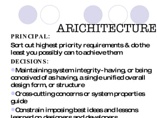 ARICHITECTURE  PRINCIPAL: Sort out highest priority requirements & do the least you possibly can to achieve them DECISIONS: Maintaining system integrity- having, or being conceived of as having, a single unified overall design form, or structure Cross-cutting concerns or system properties guide  Constrain imposing best ideas and lessons learned on designers and developers  