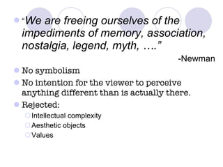 “ We are freeing ourselves of the impediments of memory, association, nostalgia, legend, myth, ….” -Newman No symbolism No intention for the viewer to perceive anything different than is actually there. Rejected: Intellectual complexity Aesthetic objects Values 
