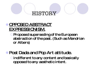 HISTORY OPPOSED ABSTRACT EXPRESSIONISM. Proposed superseding of the European abstraction of the past. (Such as Mandrian or Albers) Post Dada and Pop Art attitude. indifferent to any content and basically opposed to any aesthetic intent. 