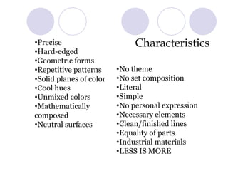 Characteristics  Precise Hard-edged Geometric forms Repetitive patterns Solid planes of color Cool hues Unmixed colors Mathematically composed Neutral surfaces No theme No set composition Literal Simple No personal expression Necessary elements Clean/finished lines Equality of parts Industrial materials LESS IS MORE   