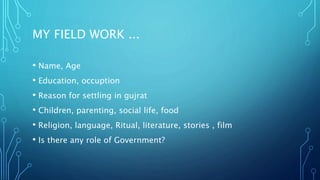 MY FIELD WORK ...
• Name, Age
• Education, occuption
• Reason for settling in gujrat
• Children, parenting, social life, food
• Religion, language, Ritual, literature, stories , film
• Is there any role of Government?
 
