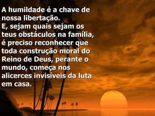 A humildade é a chave de nossa libertação.  E, sejam quais sejam os teus obstáculos na família, é preciso reconhecer que toda construção moral do Reino de Deus, perante o mundo, começa nos alicerces invisíveis da luta em casa.   