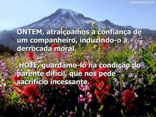 ONTEM, atraiçoamos a confiança de um companheiro, induzindo-o à derrocada moral.   HOJE, guardâmo-lo na condição do parente difícil, que nos pede sacrifício incessante.   