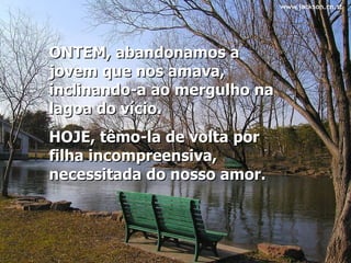 ONTEM, abandonamos a jovem que nos amava, inclinando-a ao mergulho na lagoa do vício.  HOJE, têmo-la de volta por filha incompreensiva, necessitada do nosso amor.   