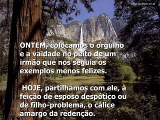 ONTEM, colocamos o orgulho e a vaidade no peito de um irmão que nos seguia os exemplos menos felizes.   HOJE, partilhamos com ele, à feição de esposo despótico ou de filho-problema, o cálice amargo da redenção.  