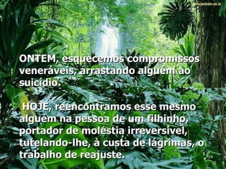 ONTEM, esquecemos compromissos veneráveis, arrastando alguém ao suicídio.   HOJE, reencontramos esse mesmo alguém na pessoa de um filhinho, portador de moléstia irreversível, tutelando-lhe, à custa de lágrimas, o trabalho de reajuste.   