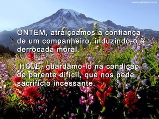 ONTEM, atraiçoamos a confiançaONTEM, atraiçoamos a confiança
de um companheiro, induzindo-o àde um companheiro, induzindo-o à
derrocada moral.derrocada moral.
  HOJE, guardâmo-lo na condiçãoHOJE, guardâmo-lo na condição
do parente difícil, que nos pededo parente difícil, que nos pede
sacrifício incessante.sacrifício incessante.
 