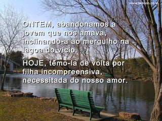 ONTEM, abandonamos aONTEM, abandonamos a
jovem que nos amava,jovem que nos amava,
inclinando-a ao mergulho nainclinando-a ao mergulho na
lagoa do vício.lagoa do vício.
HOJE, têmo-la de volta porHOJE, têmo-la de volta por
filha incompreensiva,filha incompreensiva,
necessitada do nosso amor.necessitada do nosso amor.
 