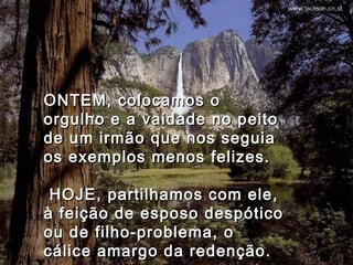 ONTEM, colocamos oONTEM, colocamos o
orgulho e a vaidade no peitoorgulho e a vaidade no peito
de um irmão que nos seguiade um irmão que nos seguia
os exemplos menos felizes.os exemplos menos felizes.
  HOJE, partilhamos com ele,HOJE, partilhamos com ele,
à feição de esposo despóticoà feição de esposo despótico
ou de filho-problema, oou de filho-problema, o
cálice amargo da redenção.cálice amargo da redenção.
 