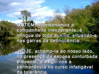 ONTEM, abandonamos aONTEM, abandonamos a
companheira inexperiente, àcompanheira inexperiente, à
míngua de todo auxílio, situando-amíngua de todo auxílio, situando-a
nas garras da delinqüência.nas garras da delinqüência.
  HOJE, achamo-la ao nosso lado,HOJE, achamo-la ao nosso lado,
na presença da esposa conturbadana presença da esposa conturbada
e doente, a exigir-nos ae doente, a exigir-nos a
permanência no curso infatigávelpermanência no curso infatigável
da tolerância.da tolerância.
 