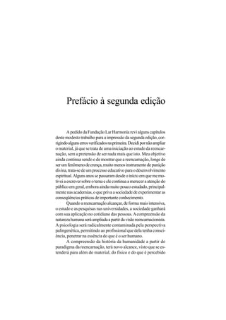 Prefácio à segunda edição

        A pedido da Fundação Lar Harmonia revi alguns capítulos
deste modesto trabalho para a impressão da segunda edição, cor-
rigindo alguns erros verificados na primeira. Decidi por não ampliar
o material, já que se trata de uma iniciação ao estudo da reencar-
nação, sem a pretensão de ser nada mais que isto. Meu objetivo
ainda continua sendo o de mostrar que a reencarnação, longe de
ser um fenômeno de crença, muito menos instrumento de punição
divina, trata-se de um processo educativo para o desenvolvimento
espiritual. Alguns anos se passaram desde o início em que me mo-
tivei a escrever sobre o tema e ele continua a merecer a atenção do
público em geral, embora ainda muito pouco estudado, principal-
mente nas academias, o que priva a sociedade de experimentar as
conseqüências práticas de importante conhecimento.
        Quando a reencarnação alcançar, de forma mais intensiva,
o estudo e as pesquisas nas universidades, a sociedade ganhará
com sua aplicação no cotidiano das pessoas. A compreensão da
natureza humana será ampliada a partir da visão reencarnacionista.
A psicologia será radicalmente contaminada pela perspectiva
palingenética, permitindo ao profissional que dela tenha consci-
ência, penetrar na essência do que é o ser humano.
        A compreensão da história da humanidade a partir do
paradigma da reencarnação, terá novo alcance, visto que se es-
tenderá para além do material, do físico e do que é percebido
 