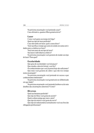 100                                                 adenáuer novaes


      Na próxima encarnação você pretende casar?
      Caso afirmativo, quantos filhos gostaria de ter?

      Lazer
      Como você gasta seu tempo de folga?
      Qual seu tipo de lazer preferido?
      Caso não tenha um lazer, qual a causa disso?
      Você sacrifica o tempo que seria investido em outras ativi-
dades para se dedicar ao lazer?
      Você tem mais de um tipo de lazer?
      Seu lazer é individual ou coletivo?
      Na próxima encarnação você gostaria de mudar seu tipo
de lazer? Para qual?

      Escolaridade
      Que grau de escolaridade você alcançou?
      Que estudos, alem do formal, você fez?
      Os conhecimentos que você já possui hoje são suficientes?
      Que mais você gostaria de saber e que não teve tempo
nesta encarnação?
      Na próxima encarnação você pretende ter acesso a que
conhecimentos intelectuais?
      Na próxima encarnação você gostaria de ser alfabetizado
em que idade?
      Na próxima encarnação você pretende lembrar-se de mais
detalhes das encarnações anteriores? Como?

      Diversos
      Qual sua literatura preferida?
      Que tipo de filme você gosta de assistir?
      Qual a cultura antiga que mais o atrai?
      Que tipo de música você gosta de ouvir?
      Que tipo de indumentária normalmente você usa fora das
obrigações profissionais?
 