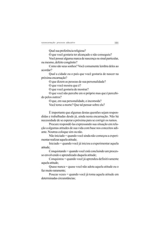 reeencarnação: processo educativo                          101


      Qual sua preferência religiosa?
      O que você gostaria ter alcançado e não conseguiu?
      Você possui alguma marca de nascença ou sinal particular,
ou mesmo, defeito congênito?
      Como são seus sonhos? Você comumente lembra deles ao
acordar?
      Qual a cidade ou o país que você gostaria de nascer na
próxima encarnação?
      O que dizem as pessoas de sua personalidade?
      O que você mostra que é?
      O que você gostaria de mostrar?
      O que você não percebe em si próprio mas que é percebi-
do pelos outros?
      O que, em sua personalidade, o incomoda?
      Você teme a morte? Que tal pensar sobre ela?

       É importante que algumas destas questões sejam respon-
didas e trabalhadas desde já, ainda nesta encarnação. Não há
necessidade de se esperar a próxima para se corrigir os rumos.
       Procure respondê-las expressando sua situação em rela-
ção a algumas atitudes de sua vida com base nos conceitos adi-
ante. Noutras coloque sim ou não.
       Não iniciado = quando você ainda não começou a experi-
mentar realizar aquela atitude;
       Iniciado = quando você já iniciou a experimentar aquela
atitude;
       Conquistando = quando você está concluindo um proces-
so envolvendo o aprendizado daquela atitude;
       Conquistou = quando você já aprendeu definitivamente
aquela atitude;
       Quase nunca = quase você não adota aquela atitude ou o
faz muito raramente;
       Poucas vezes = quando você já toma aquela atitude em
determinadas circunstâncias;
 