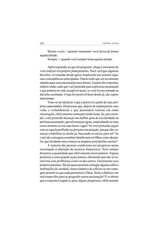 102                                                  adenáuer novaes


      Muitas vezes = quando raramente você deixa de tomar
aquela atitude;
      Sempre. = quando você sempre toma aquela atitude.

       Após responder ao que foi proposto, chega o momento de
você realizar seu próprio planejamento. Você verá que algumas
decisões, se tomadas desde agora, implicarão em assumir algu-
mas conseqüências antecipadas. Outras terão que ser novamente
adiadas para uma encarnação mais futura. A partir das respostas,
elabore então, tudo que você pretende para a próxima encarnação
e que poderia ter sido exeqüível nesta, se você tivesse tomado as
decisões acertadas. O que for possível fazer desde já, não espere
mais tempo.
       Trata-se de idealizar o que é possível a partir de suas pró-
prias capacidades. Há pessoas que, depois de replanejarem suas
vidas e vislumbrarem o que pretendem realizar em outra
encarnação, efetivamente começam ainda nesta. Se, por exem-
plo, você pretende alcançar um melhor grau de escolaridade na
próxima encarnação, que tal começar agora, matriculando-se num
curso noturno ou em suas horas vagas? Se você pretende seguir
esta ou aquela profissão na próxima encarnação, porque não co-
meçar a habilitar-se desde já, buscando os meios para tal? Se
você não conseguiu constituir família nem ter filhos como deseja-
ria, que tal adotar uma criança ou amparar uma família carente?
       A maioria das pessoas condiciona seu progresso numa
encarnação à obtenção de recursos financeiros. Nem sempre
dosamos a quantidade que efetivamente necessitamos. Alguns
preferem a sorte grande numa loteria, afirmando que não só re-
solveria seus problemas como os dos outros. Geralmente seus
próprios parentes. Há até quem prometa entregar alguma sobra a
instituições de caridade, numa tentativa de colocar-se em vanta-
gem perante os que nada prometem a Deus. Seria o dinheiro um
real empecilho para se progredir numa encarnação? É evidente
que a resposta é negativa, pois, alguns progressos, efetivamente
 