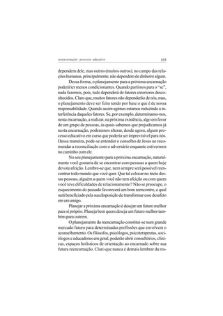 reeencarnação: processo educativo                             103


dependem dele, mas outros (muitos outros), no campo das rela-
ções humanas, principalmente, não dependem de dinheiro algum.
       Dessa forma, o planejamento para a próxima encarnação
poderá ter menos condicionantes. Quando partimos para o “se”,
nada fazemos, pois, tudo dependerá de fatores exteriores desco-
nhecidos. Claro que, muitos fatores não dependerão de nós, mas,
o planejamento deve ser feito tendo por base o que é de nossa
responsabilidade. Quando assim agimos estamos reduzindo a in-
terferência daqueles fatores. Se, por exemplo, determinamo-nos,
nesta encarnação, a realizar, na próxima existência, algo em favor
de um grupo de pessoas, às quais sabemos que prejudicamos já
nesta encarnação, poderemos alterar, desde agora, algum pro-
cesso educativo em curso que poderia ser imprevisível para nós.
Dessa maneira, pode-se entender o conselho de Jesus ao reco-
mendar a reconciliação com o adversário enquanto estivermos
no caminho com ele.
       No seu planejamento para a próxima encarnação, natural-
mente você gostaria de se encontrar com pessoas a quem hoje
devota afeição. Lembre-se que, nem sempre será possível reen-
contrar todo mundo que você quer. Que tal colocar no meio des-
sas pessoas, alguém a quem você não tem afeição ou com quem
você teve dificuldades de relacionamento? Não se preocupe, o
esquecimento do passado favorecerá um bom reencontro, o qual
será beneficiado pela sua disposição de transformar esse desafeto
em um amigo.
       Planejar a próxima encarnação é desejar um futuro melhor
para si próprio. Planeja bem quem deseja um futuro melhor tam-
bém para outrem.
       O planejamento da reencarnação constitui-se num grande
mercado futuro para determinadas profissões que envolvem o
aconselhamento. Os filósofos, psicólogos, psicoterapeutas, soci-
ólogos e educadores em geral, poderão abrir consultórios, clíni-
cas, espaços holísticos de orientação ao encarnado sobre sua
futura reencarnação. Claro que nunca é demais lembrar da res-
 