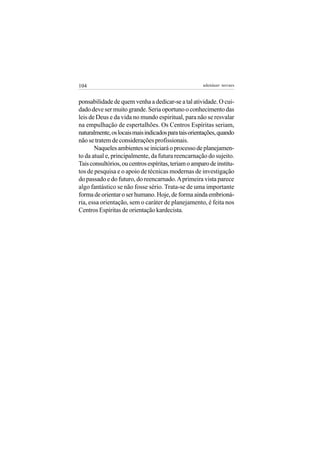 104                                                   adenáuer novaes


ponsabilidade de quem venha a dedicar-se a tal atividade. O cui-
dado deve ser muito grande. Seria oportuno o conhecimento das
leis de Deus e da vida no mundo espiritual, para não se resvalar
na empulhação de espertalhões. Os Centros Espíritas seriam,
naturalmente, os locais mais indicados para tais orientações, quando
não se tratem de considerações profissionais.
       Naqueles ambientes se iniciará o processo de planejamen-
to da atual e, principalmente, da futura reencarnação do sujeito.
Tais consultórios, ou centros espíritas, teriam o amparo de institu-
tos de pesquisa e o apoio de técnicas modernas de investigação
do passado e do futuro, do reencarnado. A primeira vista parece
algo fantástico se não fosse sério. Trata-se de uma importante
forma de orientar o ser humano. Hoje, de forma ainda embrioná-
ria, essa orientação, sem o caráter de planejamento, é feita nos
Centros Espíritas de orientação kardecista.
 