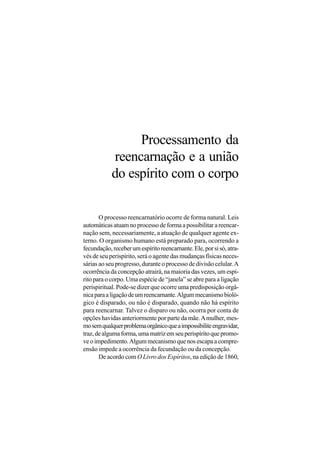Processamento da
            reencarnação e a união
            do espírito com o corpo

       O processo reencarnatório ocorre de forma natural. Leis
automáticas atuam no processo de forma a possibilitar a reencar-
nação sem, necessariamente, a atuação de qualquer agente ex-
terno. O organismo humano está preparado para, ocorrendo a
fecundação, receber um espírito reencarnante. Ele, por si só, atra-
vés de seu perispírito, será o agente das mudanças físicas neces-
sárias ao seu progresso, durante o processo de divisão celular. A
ocorrência da concepção atrairá, na maioria das vezes, um espí-
rito para o corpo. Uma espécie de “janela” se abre para a ligação
perispiritual. Pode-se dizer que ocorre uma predisposição orgâ-
nica para a ligação de um reencarnante. Algum mecanismo bioló-
gico é disparado, ou não é disparado, quando não há espírito
para reencarnar. Talvez o disparo ou não, ocorra por conta de
opções havidas anteriormente por parte da mãe. A mulher, mes-
mo sem qualquer problema orgânico que a impossibilite engravidar,
traz, de alguma forma, uma matriz em seu perispírito que promo-
ve o impedimento. Algum mecanismo que nos escapa a compre-
ensão impede a ocorrência da fecundação ou da concepção.
       De acordo com O Livro dos Espíritos, na edição de 1860,
 