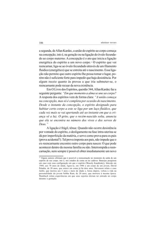 106                                                                adenáuer novaes


a segunda, de Allan Kardec, a união do espírito ao corpo começa
na concepção, isto é, na geração ou na ligação do óvulo fecunda-
do ao corpo materno. A concepção é o ato que inicia a ligação
energética do espírito a um novo corpo. O espírito que vai
                                                        15


reencarnar, liga-se ao óvulo fecundado através de um filamento
fluídico (energético) que se estreita até o nascimento. Essa liga-
ção não permite que outro espírito lhe possa tomar o lugar, po-
rém não é suficiente forte para impedir que haja desistência. Por
algum receio quanto às provas a que iria submeter-se, o
reencarnante pode recuar da nova existência.
       Em O Livro dos Espíritos, questão 344, Allan Kardec faz a
seguinte pergunta: “Em que momento a alma se une ao corpo?
A resposta dos espíritos vem de forma clara: “A união começa
na concepção, mas só é completa por ocasião do nascimento.
Desde o instante da concepção, o espírito designado para
habitar certo corpo a este se liga por um laço fluídico, que
cada vez mais se vai apertando até ao instante em que a cri-
ança vê a luz. O grito, que o recém-nascido solta, anuncia
que ela se encontra no número dos vivos e dos servos de
Deus.”
       A ligação é frágil, tênue. Quando não ocorre desistência
por vontade do espírito, o desligamento na fase intra-uterina se
dá por imperfeição da matéria, e serve como prova para os pais
(prova acidental?). Tal prova imposta aos pais, não impede que o
ex-reencarnante encontre outro corpo para nascer. O que pode
acontecer dentro da mesma família ou não. Interrompida a reen-
carnação, nem sempre é possível obter imediatamente um novo
15
  Alguns autores afirmam que é possível a reencarnação no momento da saída de um
espírito de seu corpo, isto é, nos estados de coma ou no cadáver. Banerjee pesquisou
um caso com essa configuração em que o espírito (Wassily Kandinsky), falecido em
1944, aos 78 anos de idade, ligou-se, em 1946 a um corpo de um jovem, David
Paladin, de 20 anos, que estava em coma já há dois anos. Stevenson relata o caso
Jasbir, que morreu aos 3 anos e meio de idade e, horas depois, voltou a vida na
personalidade do jovem Sobha Ram, de 20 anos, que morrera à mesma época.
Wambach relata experiências em que seus sujeitos diziam ter entrado no corpo
durante a gestação.
 