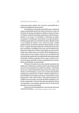 reeencarnação: processo educativo                                                107


corpo para aquele espírito. Por vezes há a necessidade de se
esperar circunstâncias mais favoráveis.
       Essa ligação na concepção não significa que o espírito já
esteja compreendido dentro dos limites estreitos do corpo em
formação. Ele apenas está ligado ao embrião em desenvolvimen-
to. Durante o período de gestação, geralmente o espírito fica per-
turbado e aos poucos vai perdendo a lembrança da última
encarnação. À medida que o nascimento vai se aproximando, a
lembrança do passado vai se tornando mais fraca. Quando retorna
à sua condição de espírito, com a morte do corpo, recobra
gradativamente sua memória espiritual. Mesmo ligado ao corpo
físico, o espírito não perde totalmente a lembrança do passado,
pois seus defeitos e qualidades, bem como seus sentimentos, gra-
dualmente reaparecem. Embora esteja ligado ao corpo em for-
mação nem sempre está em seu interior. Preso fluidicamente ao
corpo, pode, por sua evolução, estar livre de sua influência até
seu nascimento, quando nele se acopla definitivamente para aquela
encarnação. Durante a gestação, cada vez mais o espírito se tor-
na inconsciente, perdendo as forças, mergulhando em sono pro-
fundo, possibilitando sua reencarnação.
       O desenvolvimento de um corpo, durante a gestação, não
implica na existência de um espírito, porém, toda criança quando
nasce tem necessariamente um espírito encarnado . A formação      16


de um novo corpo independente da presença do espírito, pois
obedece a leis biológicas e conta com o auxílio do perispírito
materno para se desenvolver. O aborto voluntário implica na im-
possibilidade de um espírito reencarnar, constituindo-se numa
transgressão à vida, às leis de Deus. Todo aquele que pratica ou
colabora na sua execução, à exceção do aborto terapêutico, ain-
da não compreende o valor da vida, demonstrando dessa forma
sua ignorância, necessitando aprender através de processos
educativos em novas encarnações.
       O processo da reencarnação por vezes tem que atravessar
16
     Vide O Livro dos Espíritos, de Allan Kardec, questões 356, 356-a e 356-b.
 