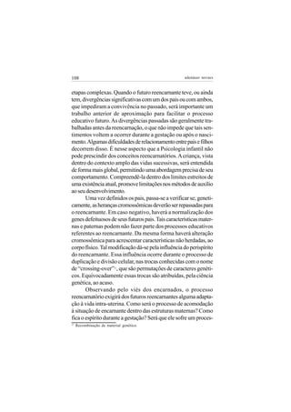 108                                                  adenáuer novaes


etapas complexas. Quando o futuro reencarnante teve, ou ainda
tem, divergências significativas com um dos pais ou com ambos,
que impediram a convivência no passado, será importante um
trabalho anterior de aproximação para facilitar o processo
educativo futuro. As divergências passadas são geralmente tra-
balhadas antes da reencarnação, o que não impede que tais sen-
timentos voltem a ocorrer durante a gestação ou após o nasci-
mento. Algumas dificuldades de relacionamento entre pais e filhos
decorrem disso. É nesse aspecto que a Psicologia infantil não
pode prescindir dos conceitos reencarnatórios. A criança, vista
dentro do contexto amplo das vidas sucessivas, será entendida
de forma mais global, permitindo uma abordagem precisa de seu
comportamento. Compreendê-la dentro dos limites estreitos de
uma existência atual, promove limitações nos métodos de auxílio
ao seu desenvolvimento.
       Uma vez definidos os pais, passa-se a verificar se, geneti-
camente, as heranças cromossômicas deverão ser repassadas para
o reencarnante. Em caso negativo, haverá a normalização dos
genes defeituosos de seus futuros pais. Tais características mater-
nas e paternas podem não fazer parte dos processos educativos
referentes ao reencarnante. Da mesma forma haverá alteração
cromossômica para acrescentar características não herdadas, ao
corpo físico. Tal modificação dá-se pela influência do perispírito
do reencarnante. Essa influência ocorre durante o processo de
duplicação e divisão celular, nas trocas conhecidas com o nome
de “crossing-over” , que são permutações de caracteres genéti-
                          17


cos. Equivocadamente essas trocas são atribuídas, pela ciência
genética, ao acaso.
       Observando pelo viés dos encarnados, o processo
reencarnatório exigirá dos futuros reencarnantes alguma adapta-
ção à vida intra-uterina. Como será o processo de acomodação
à situação de encarnante dentro das estruturas maternas? Como
fica o espírito durante a gestação? Será que ele sofre um proces-
17
     Recombinação de material genético.
 