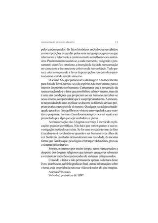reeencarnação: processo educativo                                  11

pelos cinco sentidos. Os fatos históricos poderão ser percebidos
como repetições exercidas pelos seus antigos protagonistas que
retornaram e retornarão a cenários muito semelhantes aos anteri-
ores. Paulatinamente assisti-se, a cada momento, malgrado o pen-
samento científico ortodoxo, a inserção da idéia da reencarnação
no consciente e inconsciente coletivos da humanidade. Tudo pa-
rece estar conspirando a favor da percepção crescente do espiri-
tual como sentido real do universo.
        O século XX, que parecia ser o da imagem e do movimento
para fora da Terra, tornou-se o do espírito e do movimento para o
interior do próprio ser humano. Certamente que a percepção da
reencarnação não é o fator que possibilitou tal movimento, mas ela
é uma das condições que propiciam ao ser humano perceber-se
nessa imensa complexidade que é sua própria natureza. A crescen-
te necessidade de auto-explicar-se decorre da falência de suas pró-
prias teorias a respeito de si mesmo. Qualquer paradigma inade-
quado gerará um desequilíbrio no sistema auto-regulador, que man-
tém o psiquismo humano. Essa desarmonia provoca um vazio a ser
preenchido por algo que seja verdadeiro e pleno.
        A reencarnação não é dogma ou crença à mercê de expli-
cações pseudo-científicas. Não há o que temer quanto a sua in-
vestigação meticulosa e séria. Se for uma verdade (como de fato
é) acabar-se-á revelando-se quando o ser humano tiver olhos de
ver. Notáveis cientistas demonstraram sua realidade, da mesma
forma que Galileu que, pela lógica irretorquível dos fatos, provou
o sistema heliocêntrico.
        Somos, e seremos por muito tempo, seres reencarnados a
despeito dos dogmas religiosos que teimam em querer submeter
a verdade às tradições equivocadas de sistemas ultrapassados.
        Convido o leitor a não permanecer apenas na leitura deste
livro, indo buscar, na bibliografia ao final, outras informações sobre
o tema, cuja importância para sua vida será maior do que imagina.
        Adenáuer Novaes
        Salvador, primavera de 1997
 