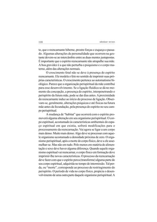 110                                                  adenáuer novaes


to, que o reencarnante hiberne, prostre forças e esqueça o passa-
do. Algumas alterações de personalidade que ocorrem na ges-
tante devem-se ao intercâmbio entre as duas mentes justapostas.
É importante que o espírito reencarnante não atrapalhe sua mãe.
A boa gravidez é a que não perturba o psiquismo e o corpo ma-
terno, além das alterações normais.
       O crescimento fetal não se deve à presença do espírito
reencarnante. Ele modela o feto no sentido de imprimir suas pró-
prias características. O crescimento pertence ao automatismo bi-
ológico. Parece que a organização perispiritual da mãe contribui
para esse desenvolvimento. Se a ligação fluídica se dá no mo-
mento da concepção, a presença do espírito, interpenetrando o
perispírito da futura mãe, pode se dar dias antes. A proximidade
do reencarnante induz ao início do processo de ligação. Obser-
vam-se, geralmente, alterações psíquicas e até físicas na futura
mãe antes da fecundação, pela presença do espírito no seu cam-
po perispiritual.
       A mudança de “habitat” que ocorrerá com o espírito pro-
moverá alguma alteração em seu organismo perispiritual. O cor-
po espiritual, acostumado às características ambientais do espa-
ço espiritual em que existia, sofrerá modificações para o
processamento da reencarnação. Vai agora se ligar a um corpo
mais denso. Muito mais denso. Algo deve se processar com aque-
le organismo acostumado a densidade próxima de zero. O orga-
nismo perispiritual, após a morte do corpo físico, deve a ele asse-
melhar-se. Mas não em tudo. Pelo menos em matéria de alimen-
tação e sexo deve haver alguma diferença. Quando aquele orga-
nismo espiritual vai reencarnar, o corpo físico em formação deve
imprimir-lhe novas características. O processo da reencarnação
deve fazer com que o espírito perca (transforme) alguma parte do
seu corpo espiritual, adquirida no tempo de intermissão. Tal per-
da, ou “morte”, corresponde ao processo de restringimento do
perispírito. O período de vida no corpo físico, propicia o desen-
volvimento de uma outra parte daquele organismo perispiritual. A
 