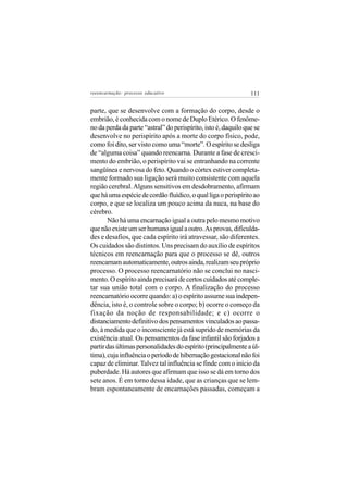 reeencarnação: processo educativo                               111


parte, que se desenvolve com a formação do corpo, desde o
embrião, é conhecida com o nome de Duplo Etérico. O fenôme-
no da perda da parte “astral” do perispírito, isto é, daquilo que se
desenvolve no perispírito após a morte do corpo físico, pode,
como foi dito, ser visto como uma “morte”. O espírito se desliga
de “alguma coisa” quando reencarna. Durante a fase de cresci-
mento do embrião, o perispírito vai se entranhando na corrente
sangüínea e nervosa do feto. Quando o córtex estiver completa-
mente formado sua ligação será muito consistente com aquela
região cerebral. Alguns sensitivos em desdobramento, afirmam
que há uma espécie de cordão fluídico, o qual liga o perispírito ao
corpo, e que se localiza um pouco acima da nuca, na base do
cérebro.
       Não há uma encarnação igual a outra pelo mesmo motivo
que não existe um ser humano igual a outro. As provas, dificulda-
des e desafios, que cada espírito irá atravessar, são diferentes.
Os cuidados são distintos. Uns precisam do auxílio de espíritos
técnicos em reencarnação para que o processo se dê, outros
reencarnam automaticamente, outros ainda, realizam seu próprio
processo. O processo reencarnatório não se conclui no nasci-
mento. O espírito ainda precisará de certos cuidados até comple-
tar sua união total com o corpo. A finalização do processo
reencarnatório ocorre quando: a) o espírito assume sua indepen-
dência, isto é, o controle sobre o corpo; b) ocorre o começo da
fixação da noção de responsabilidade; e c) ocorre o
distanciamento definitivo dos pensamentos vinculados ao passa-
do, à medida que o inconsciente já está suprido de memórias da
existência atual. Os pensamentos da fase infantil são forjados a
partir das últimas personalidades do espírito (principalmente a úl-
tima), cuja influência o período de hibernação gestacional não foi
capaz de eliminar. Talvez tal influência se finde com o início da
puberdade. Há autores que afirmam que isso se dá em torno dos
sete anos. É em torno dessa idade, que as crianças que se lem-
bram espontaneamente de encarnações passadas, começam a
 